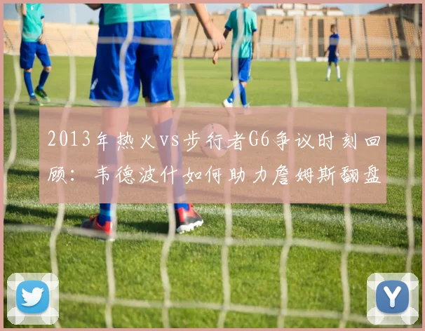 2013年热火vs步行者G6争议时刻回顾：韦德波什如何助力詹姆斯翻盘
