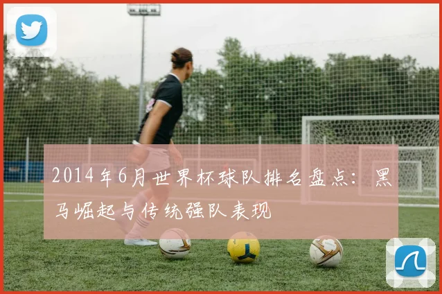 2014年6月世界杯球队排名盘点：黑马崛起与传统强队表现
