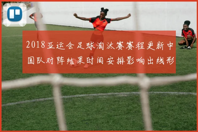 2018亚运会足球淘汰赛赛程更新中国队对阵结果时间安排影响出线形势