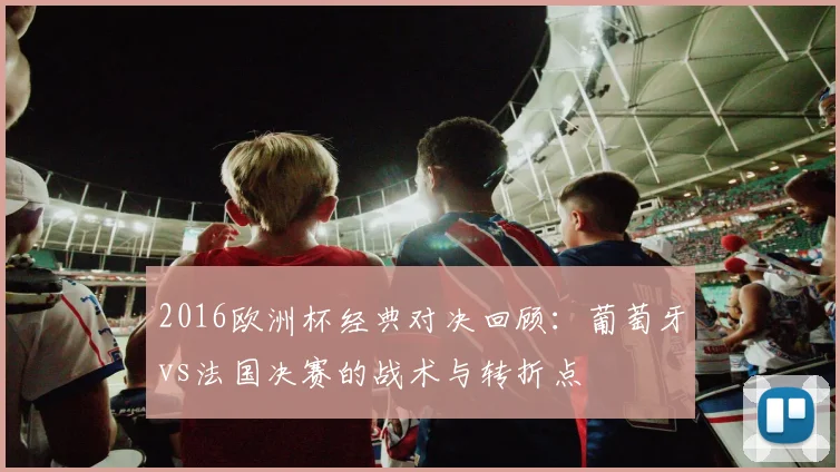 2016欧洲杯经典对决回顾:葡萄牙vs法国决赛的战术与转折点