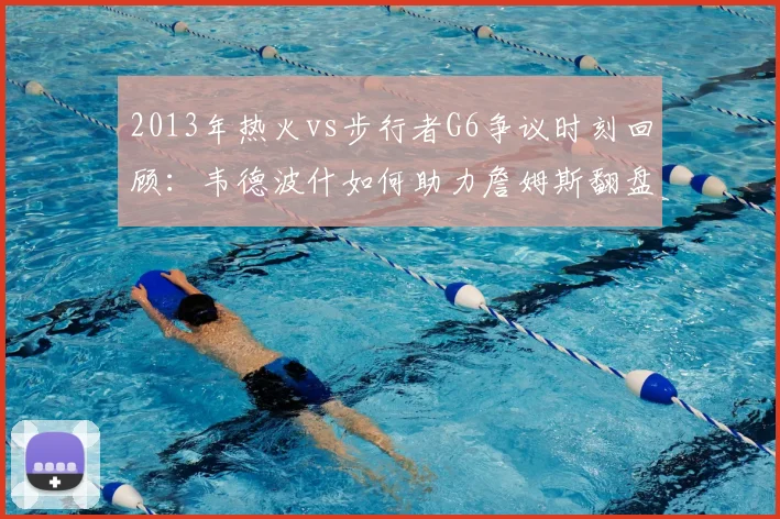 2013年热火vs步行者G6争议时刻回顾:韦德波什如何助力詹姆斯翻盘