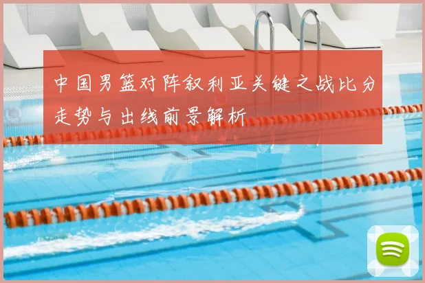 中国男篮对阵叙利亚关键之战比分走势与出线前景解析