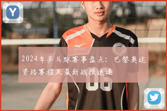 2024年乒乓球赛事盘点:巴黎奥运资格赛程及最新战报速递