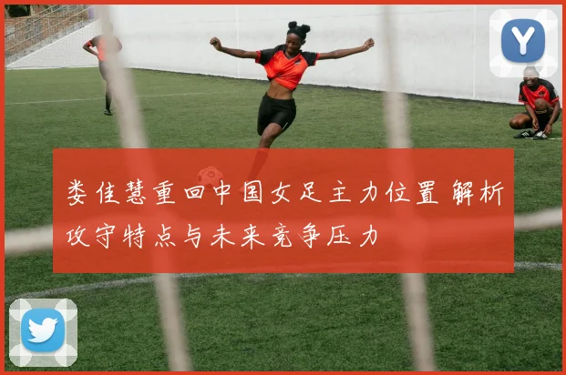 娄佳慧重回中国女足主力位置 解析攻守特点与未来竞争压力