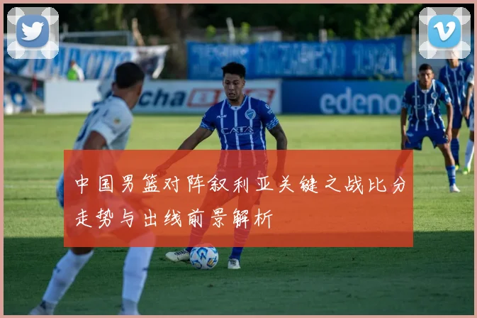 中国男篮对阵叙利亚关键之战比分走势与出线前景解析